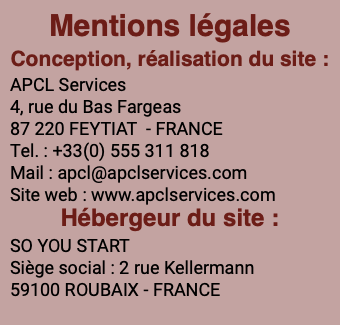 Mentions légales Conception, réalisation du site : APCL Services 4, rue du Bas Fargeas 87 220 FEYTIAT - FRANCE Tel. : +33(0) 555 311 818 Mail : apcl@apclservices.com Site web : www.apclservices.com Hébergeur du site : SO YOU START Siège social : 2 rue Kellermann 59100 ROUBAIX - FRANCE